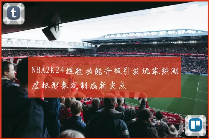 NBA2K24捏脸功能升级引发玩家热潮虚拟形象定制成新卖点