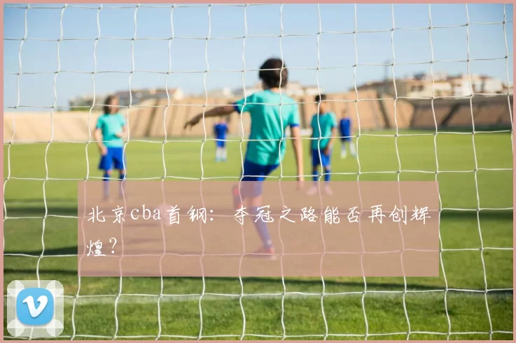 北京cba首钢：夺冠之路能否再创辉煌？