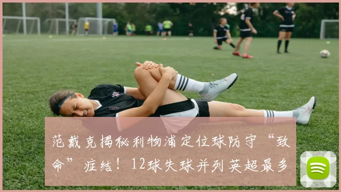 范戴克揭秘利物浦定位球防守“致命”症结!12球失球并列英超最多