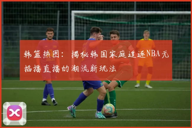 韩篮热图：揭秘韩国家庭追逐NBA无插播直播的潮流新玩法