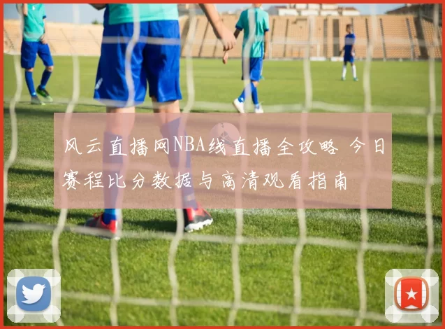 风云直播网NBA线直播全攻略 今日赛程比分数据与高清观看指南