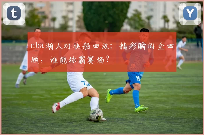 nba湖人对快船回放:精彩瞬间全回顾,谁能称霸赛场?