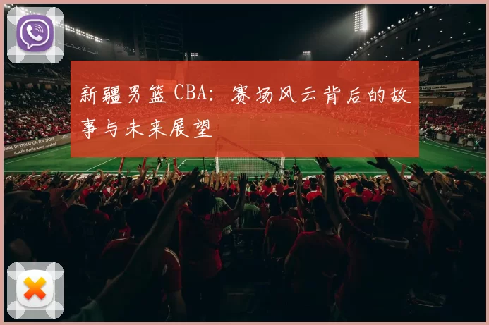 新疆男篮 CBA：赛场风云背后的故事与未来展望