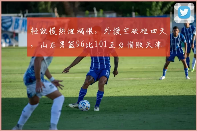 轻敌慢热埋祸根,外援空砍难回天,山东男篮96比101五分惜败天津