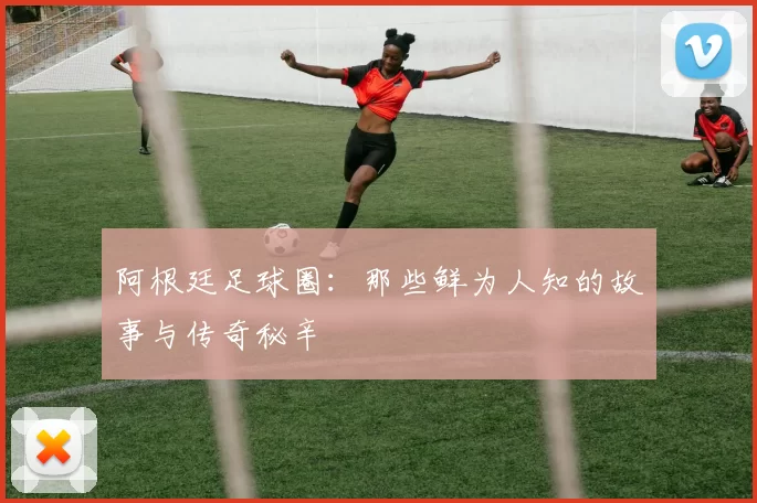 阿根廷足球圈：那些鲜为人知的故事与传奇秘辛