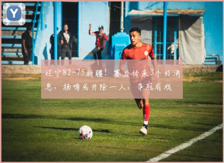 辽宁82-75新疆！赛后传来3个好消息，杨鸣或开除一人，争冠有戏