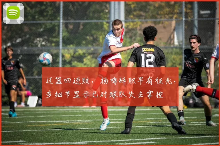 辽篮四连败，杨鸣辞职早有征兆，多细节显示已对球队失去掌控