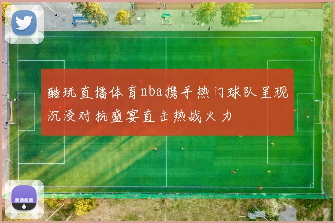酷玩直播体育nba携手热门球队呈现沉浸对抗盛宴直击热战火力
