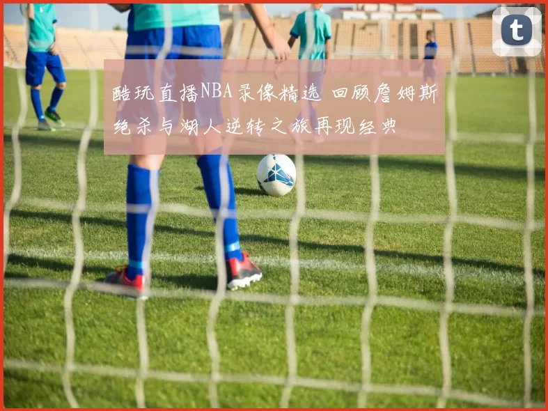 酷玩直播NBA录像精选 回顾詹姆斯绝杀与湖人逆转之旅再现经典