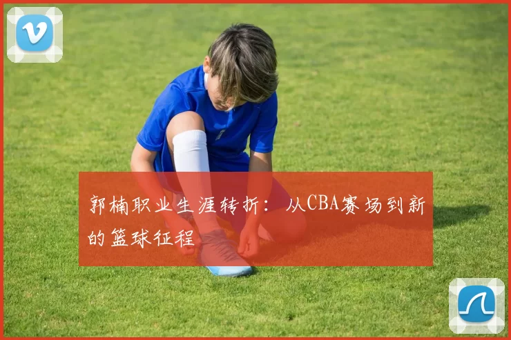 郭楠职业生涯转折:从CBA赛场到新的篮球征程