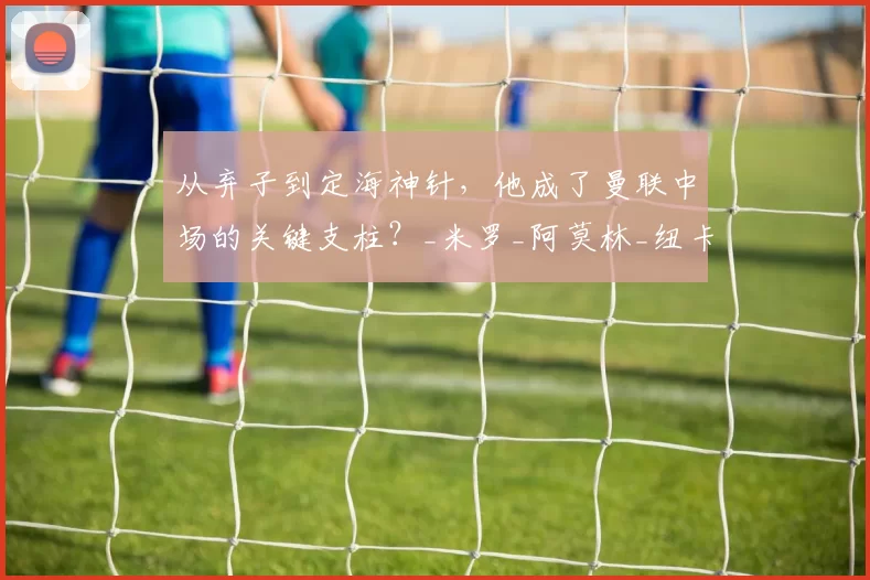 从弃子到定海神针，他成了曼联中场的关键支柱？_米罗_阿莫林_纽卡斯尔