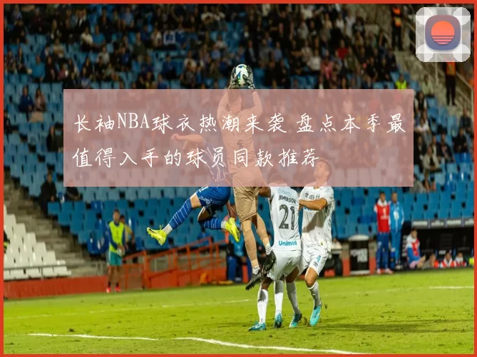 长袖NBA球衣热潮来袭 盘点本季最值得入手的球员同款推荐