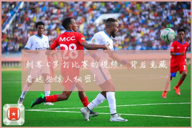 刺客 c罗打比赛的视频，背后竟藏着这些惊人秘密！