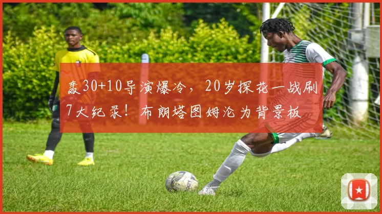轰30+10导演爆冷，20岁探花一战刷7大纪录！布朗塔图姆沦为背景板