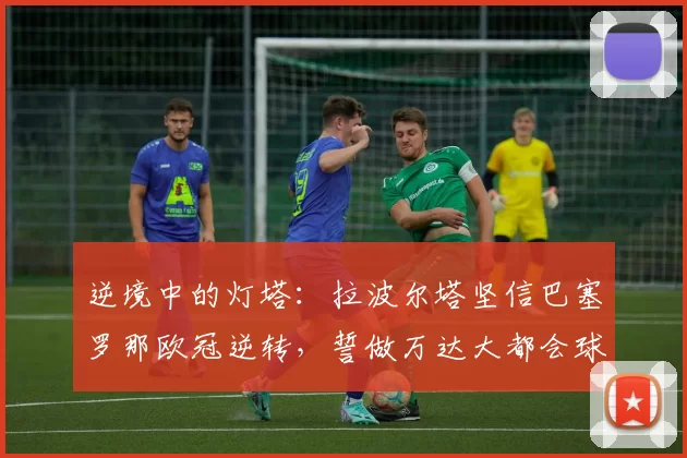 逆境中的灯塔：拉波尔塔坚信巴塞罗那欧冠逆转，誓做万达大都会球场最强“第十二人”