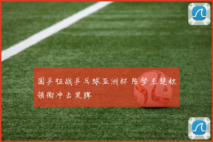 国乒征战乒乓球亚洲杯 陈梦王楚钦领衔冲击奖牌