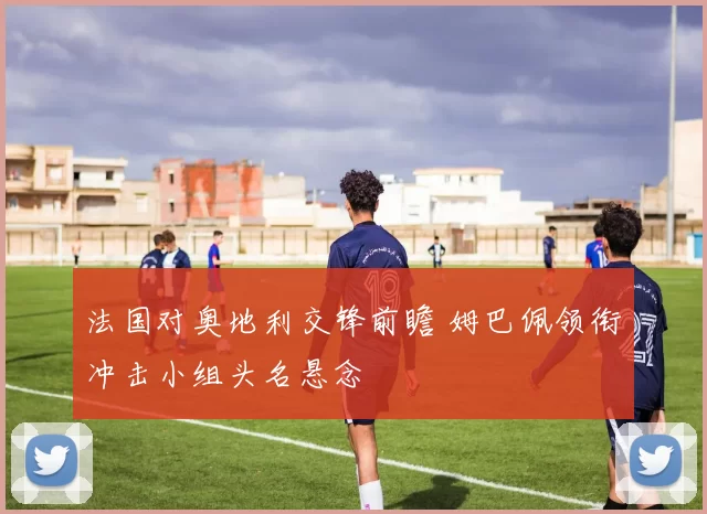 法国对奥地利交锋前瞻 姆巴佩领衔冲击小组头名悬念