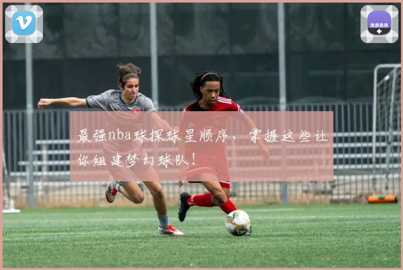 最强nba球探球星顺序,掌握这些让你组建梦幻球队!