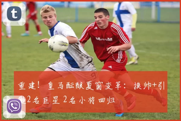 重建！皇马酝酿夏窗变革：换帅+引进2名巨星 2名小将回归