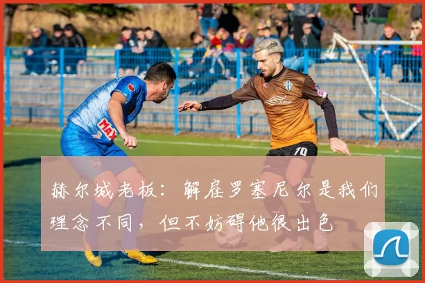 赫尔城老板：解雇罗塞尼尔是我们理念不同，但不妨碍他很出色