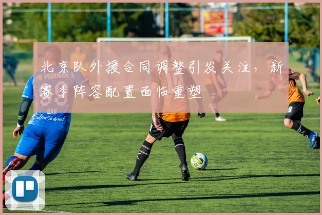 北京队外援合同调整引发关注，新赛季阵容配置面临重塑