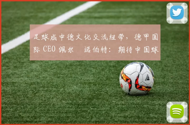 足球成中德文化交流纽带，德甲国际 CEO 佩尔・诺伯特：期待中国球员登场