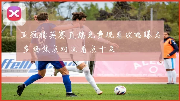 亚冠精英赛直播免费观看攻略曝光 多场焦点对决看点十足