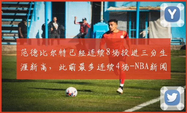 范德比尔特已经连续8场投进三分生涯新高，此前最多连续4场-NBA新闻