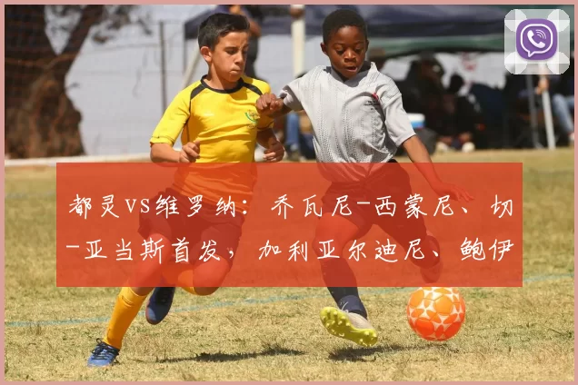 都灵vs维罗纳：乔瓦尼-西蒙尼、切-亚当斯首发，加利亚尔迪尼、鲍伊出战