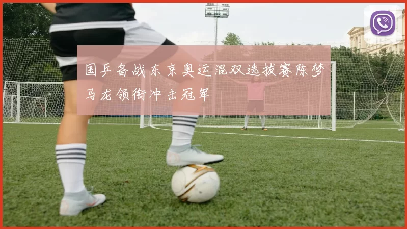 国乒备战东京奥运混双选拔赛陈梦马龙领衔冲击冠军