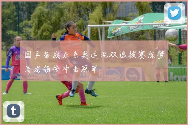国乒备战东京奥运混双选拔赛陈梦马龙领衔冲击冠军