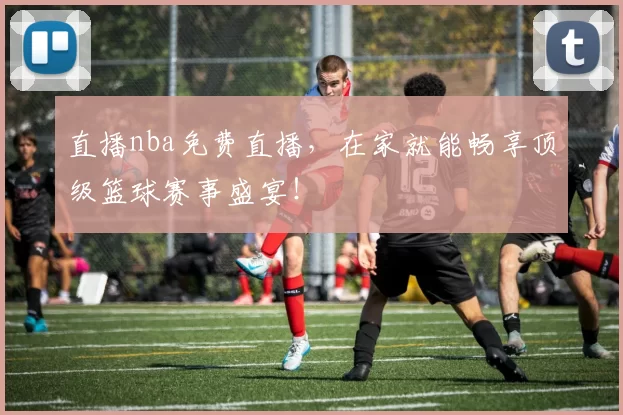 直播nba免费直播，在家就能畅享顶级篮球赛事盛宴！