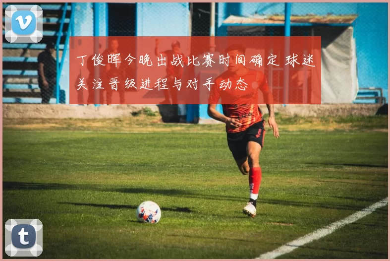 丁俊晖今晚出战比赛时间确定 球迷关注晋级进程与对手动态