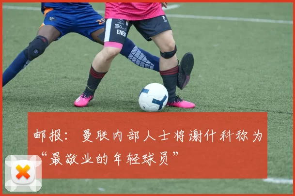 邮报:曼联内部人士将谢什科称为“最敬业的年轻球员”