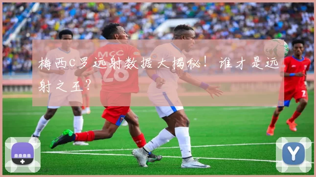 梅西c罗远射数据大揭秘！谁才是远射之王？