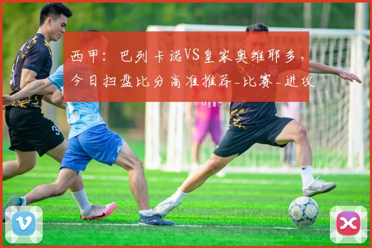 西甲：巴列卡诺VS皇家奥维耶多，今日扫盘比分高准推荐_比赛_进攻_防守