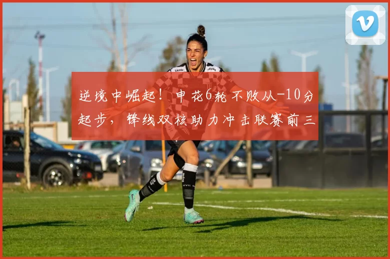 逆境中崛起！申花6轮不败从-10分起步，锋线双核助力冲击联赛前三_比赛_盖伊_赛季