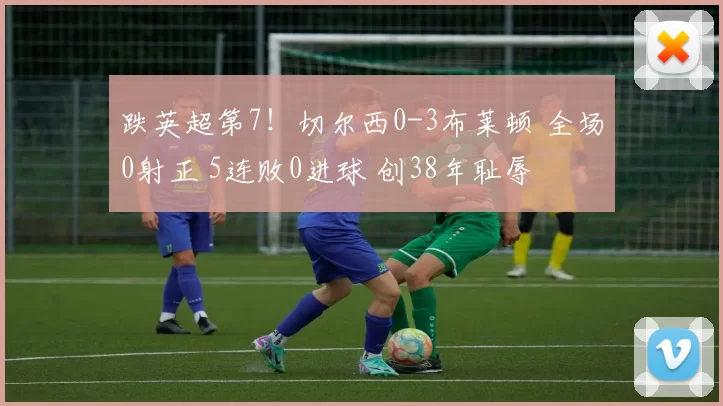 跌英超第7！切尔西0-3布莱顿 全场0射正 5连败0进球 创38年耻辱