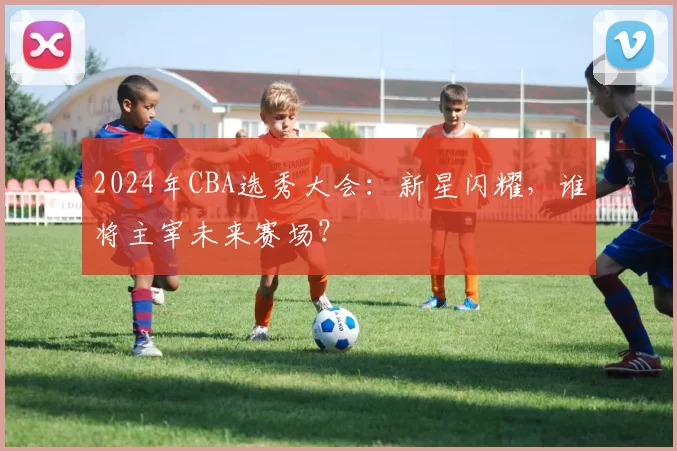 2024年CBA选秀大会：新星闪耀，谁将主宰未来赛场？