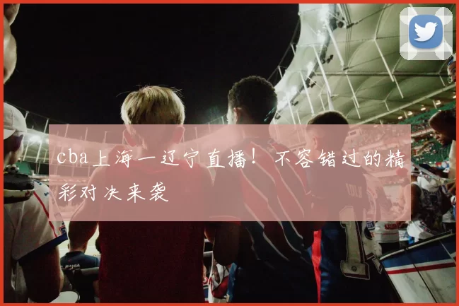 cba上海一辽宁直播！不容错过的精彩对决来袭