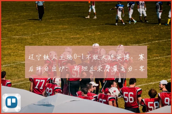 辽宁铁人主场0-1不敌大连英博，赛后评分出炉：斯坦丘荣膺最高分_客场比赛_东北_球员