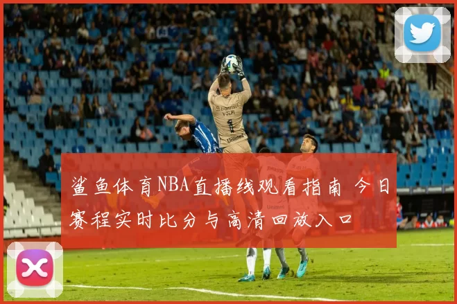 鲨鱼体育NBA直播线观看指南 今日赛程实时比分与高清回放入口