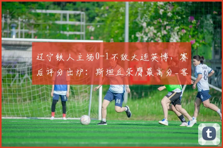 辽宁铁人主场0-1不敌大连英博，赛后评分出炉：斯坦丘荣膺最高分_客场比赛_东北_球员