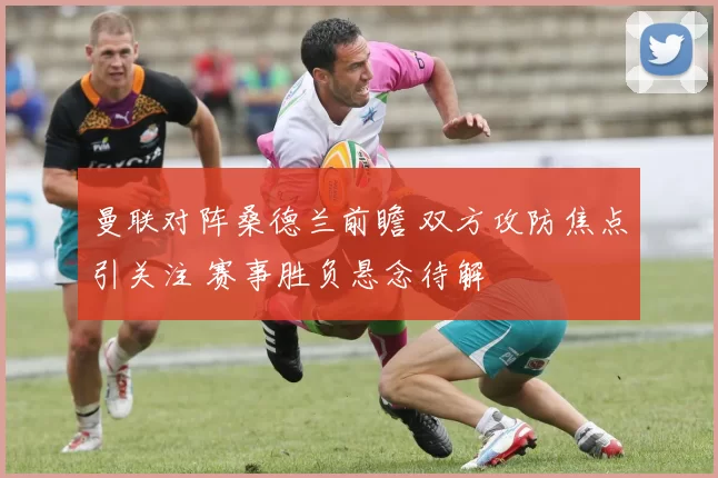 曼联对阵桑德兰前瞻 双方攻防焦点引关注 赛事胜负悬念待解