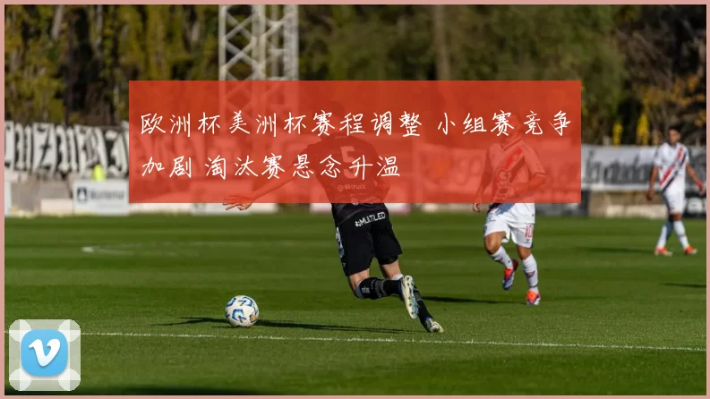 欧洲杯美洲杯赛程调整 小组赛竞争加剧 淘汰赛悬念升温