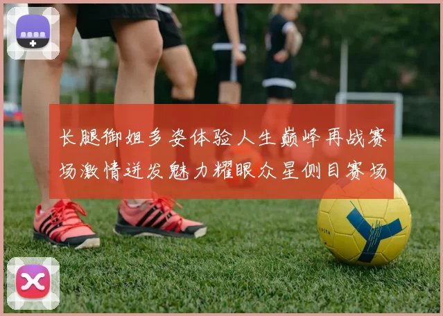 长腿御姐多姿体验人生巅峰再战赛场激情迸发魅力耀眼众星侧目赛场风云再起