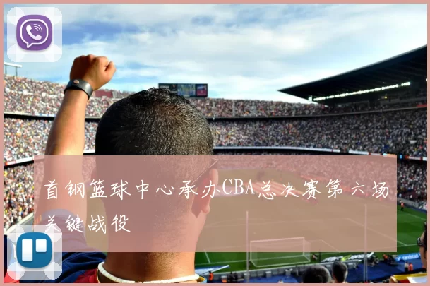 首钢篮球中心承办CBA总决赛第六场关键战役