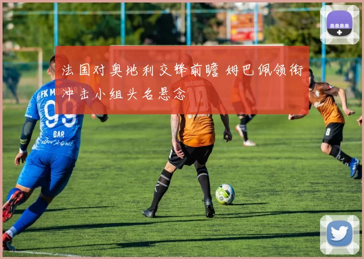 法国对奥地利交锋前瞻 姆巴佩领衔冲击小组头名悬念