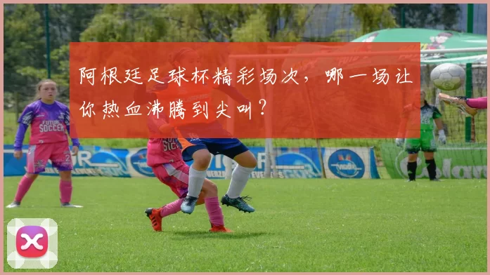 阿根廷足球杯精彩场次，哪一场让你热血沸腾到尖叫？