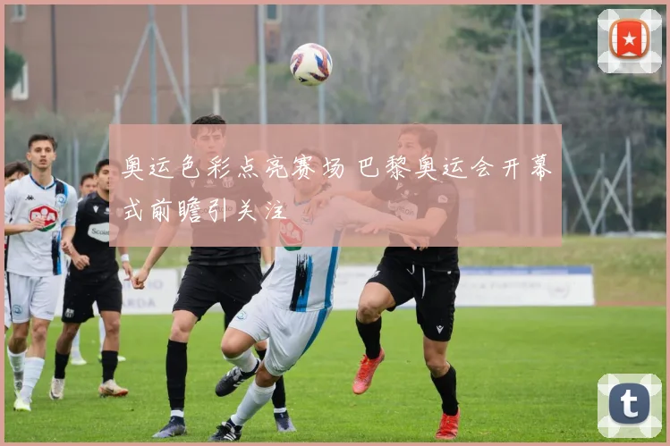 奥运色彩点亮赛场 巴黎奥运会开幕式前瞻引关注